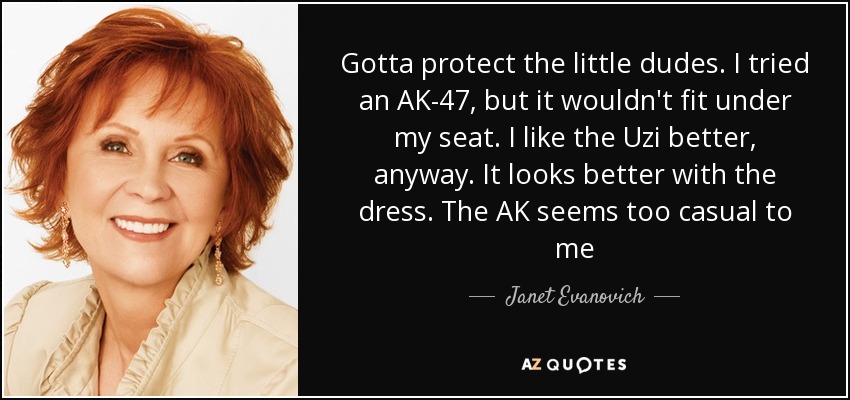 Gotta protect the little dudes. I tried an AK-47, but it wouldn't fit under my seat. I like the Uzi better, anyway. It looks better with the dress. The AK seems too casual to me - Janet Evanovich
