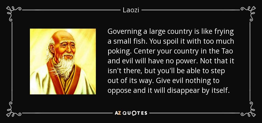 Governing a large country is like frying a small fish. You spoil it with too much poking. Center your country in the Tao and evil will have no power. Not that it isn't there, but you'll be able to step out of its way. Give evil nothing to oppose and it will disappear by itself. - Laozi