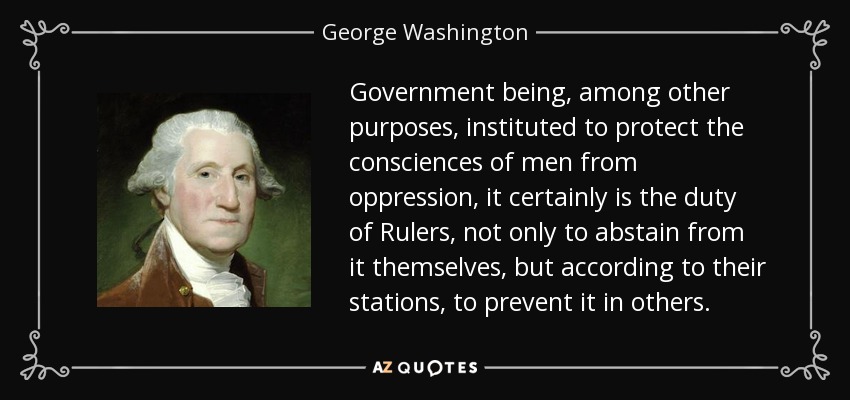 Government being, among other purposes, instituted to protect the consciences of men from oppression, it certainly is the duty of Rulers, not only to abstain from it themselves, but according to their stations, to prevent it in others. - George Washington