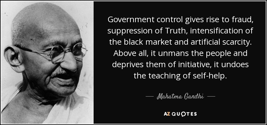 Government control gives rise to fraud, suppression of Truth, intensification of the black market and artificial scarcity. Above all, it unmans the people and deprives them of initiative, it undoes the teaching of self-help. - Mahatma Gandhi