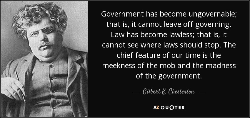Government has become ungovernable; that is, it cannot leave off governing. Law has become lawless; that is, it cannot see where laws should stop. The chief feature of our time is the meekness of the mob and the madness of the government. - Gilbert K. Chesterton