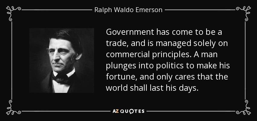 Government has come to be a trade, and is managed solely on commercial principles. A man plunges into politics to make his fortune, and only cares that the world shall last his days. - Ralph Waldo Emerson