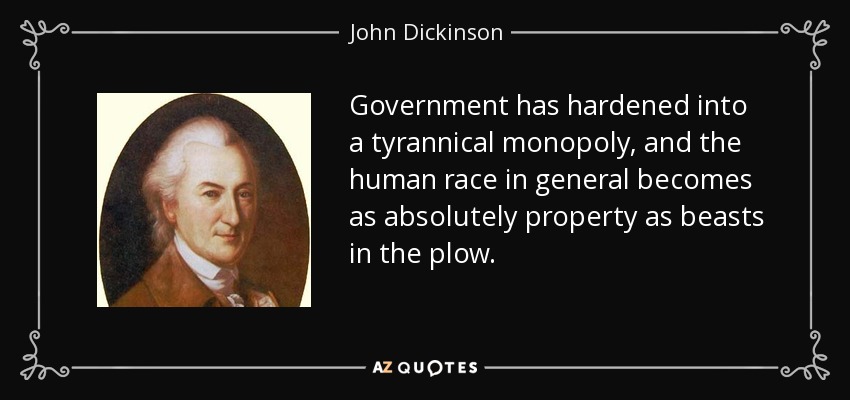 Government has hardened into a tyrannical monopoly, and the human race in general becomes as absolutely property as beasts in the plow. - John Dickinson