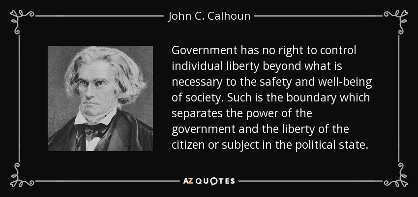 Government has no right to control individual liberty beyond what is necessary to the safety and well-being of society. Such is the boundary which separates the power of the government and the liberty of the citizen or subject in the political state. - John C. Calhoun