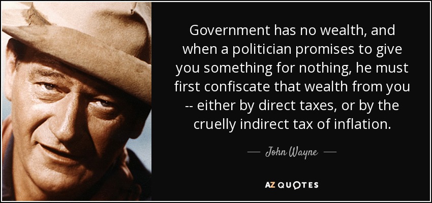 Government has no wealth, and when a politician promises to give you something for nothing, he must first confiscate that wealth from you -- either by direct taxes, or by the cruelly indirect tax of inflation. - John Wayne