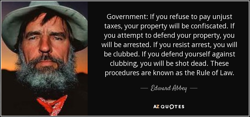 Government: If you refuse to pay unjust taxes, your property will be confiscated. If you attempt to defend your property, you will be arrested. If you resist arrest, you will be clubbed. If you defend yourself against clubbing, you will be shot dead. These procedures are known as the Rule of Law. - Edward Abbey