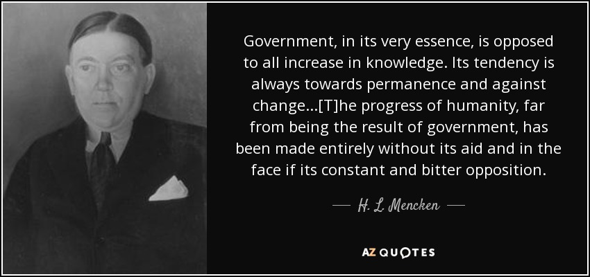 Government, in its very essence, is opposed to all increase in knowledge. Its tendency is always towards permanence and against change...[T]he progress of humanity, far from being the result of government, has been made entirely without its aid and in the face if its constant and bitter opposition. - H. L. Mencken