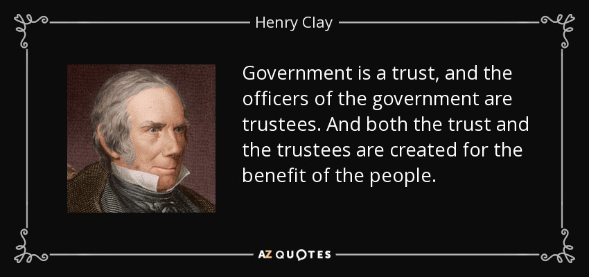 Government is a trust, and the officers of the government are trustees. And both the trust and the trustees are created for the benefit of the people. - Henry Clay
