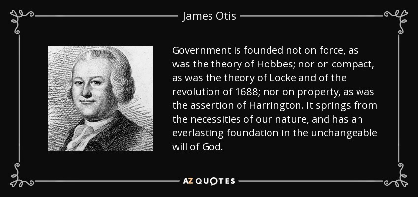 Government is founded not on force, as was the theory of Hobbes; nor on compact, as was the theory of Locke and of the revolution of 1688; nor on property, as was the assertion of Harrington. It springs from the necessities of our nature, and has an everlasting foundation in the unchangeable will of God. - James Otis