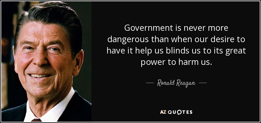 Government is never more dangerous than when our desire to have it help us blinds us to its great power to harm us. - Ronald Reagan