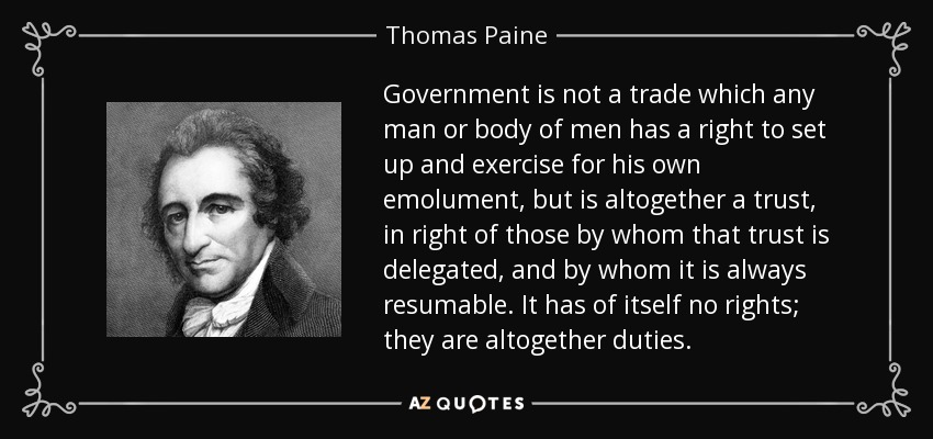 Government is not a trade which any man or body of men has a right to set up and exercise for his own emolument, but is altogether a trust, in right of those by whom that trust is delegated, and by whom it is always resumable. It has of itself no rights; they are altogether duties. - Thomas Paine