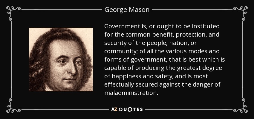 Government is, or ought to be instituted for the common benefit, protection, and security of the people, nation, or community; of all the various modes and forms of government, that is best which is capable of producing the greatest degree of happiness and safety, and is most effectually secured against the danger of maladministration. - George Mason