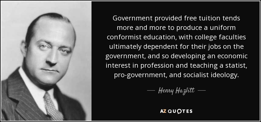 Government provided free tuition tends more and more to produce a uniform conformist education, with college faculties ultimately dependent for their jobs on the government, and so developing an economic interest in profession and teaching a statist, pro-government, and socialist ideology. - Henry Hazlitt