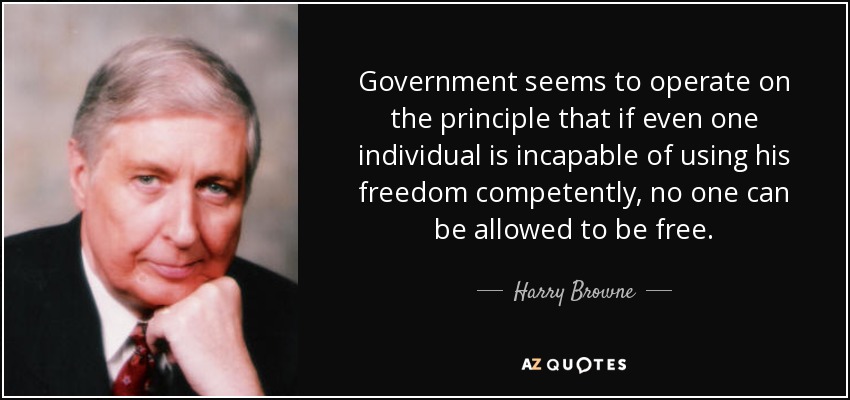 Government seems to operate on the principle that if even one individual is incapable of using his freedom competently, no one can be allowed to be free. - Harry Browne