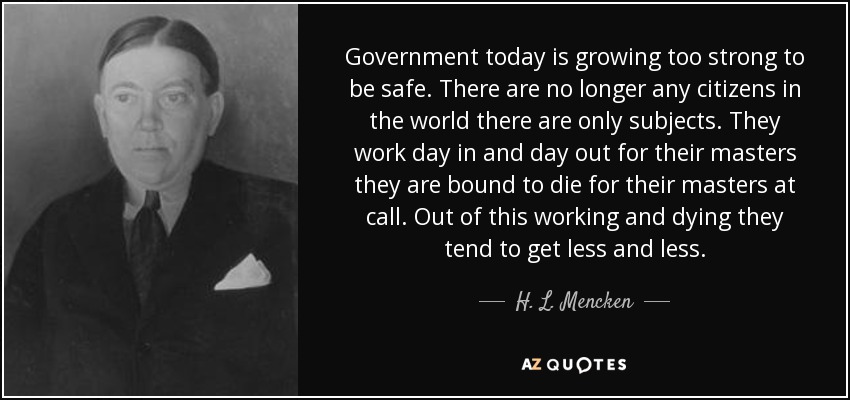 Government today is growing too strong to be safe. There are no longer any citizens in the world there are only subjects. They work day in and day out for their masters they are bound to die for their masters at call. Out of this working and dying they tend to get less and less. - H. L. Mencken