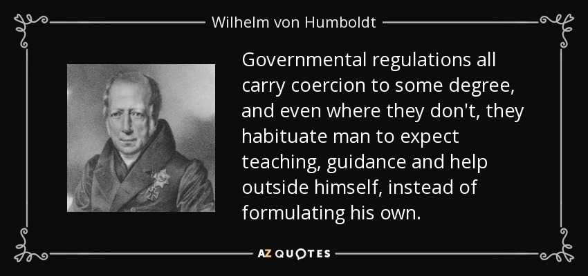 Governmental regulations all carry coercion to some degree, and even where they don't, they habituate man to expect teaching, guidance and help outside himself, instead of formulating his own. - Wilhelm von Humboldt