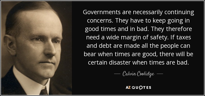 Governments are necessarily continuing concerns. They have to keep going in good times and in bad. They therefore need a wide margin of safety. If taxes and debt are made all the people can bear when times are good, there will be certain disaster when times are bad. - Calvin Coolidge