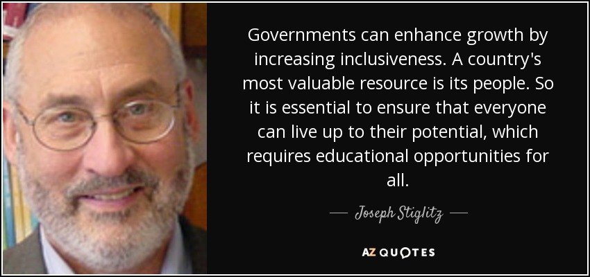 Governments can enhance growth by increasing inclusiveness. A country's most valuable resource is its people. So it is essential to ensure that everyone can live up to their potential, which requires educational opportunities for all. - Joseph Stiglitz