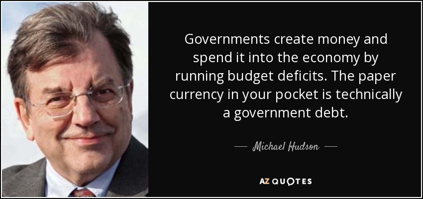 Governments create money and spend it into the economy by running budget deficits. The paper currency in your pocket is technically a government debt. - Michael Hudson