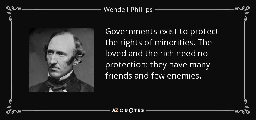 Governments exist to protect the rights of minorities. The loved and the rich need no protection: they have many friends and few enemies. - Wendell Phillips