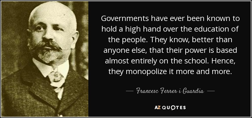 Governments have ever been known to hold a high hand over the education of the people. They know, better than anyone else, that their power is based almost entirely on the school. Hence, they monopolize it more and more. - Francesc Ferrer i Guardia