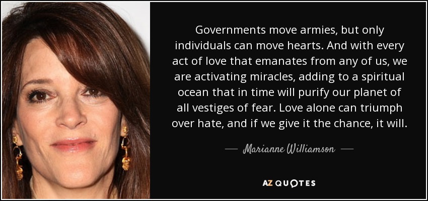 Governments move armies, but only individuals can move hearts. And with every act of love that emanates from any of us, we are activating miracles, adding to a spiritual ocean that in time will purify our planet of all vestiges of fear. Love alone can triumph over hate, and if we give it the chance, it will. - Marianne Williamson