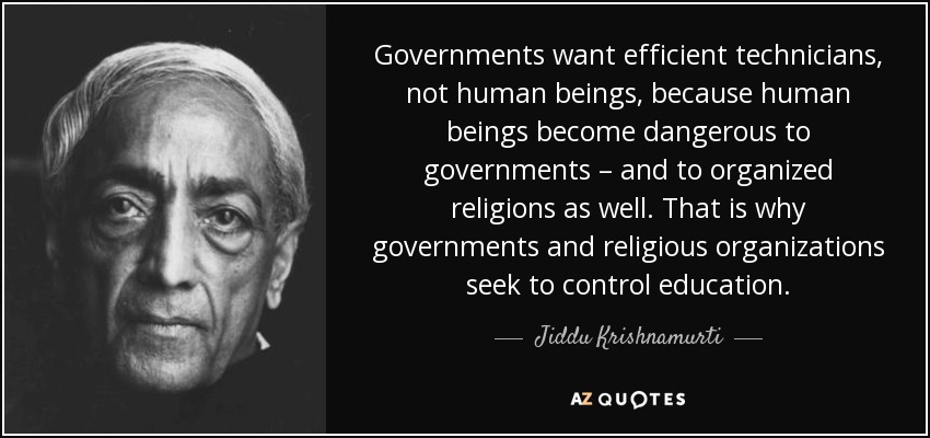 Governments want efficient technicians, not human beings, because human beings become dangerous to governments – and to organized religions as well. That is why governments and religious organizations seek to control education. - Jiddu Krishnamurti
