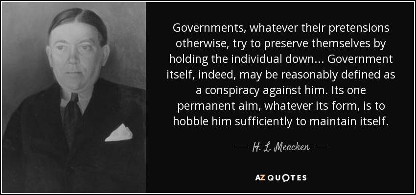 Governments, whatever their pretensions otherwise, try to preserve themselves by holding the individual down ... Government itself, indeed, may be reasonably defined as a conspiracy against him. Its one permanent aim, whatever its form, is to hobble him sufficiently to maintain itself. - H. L. Mencken