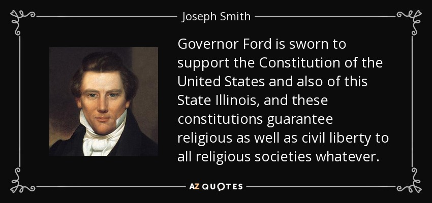 Governor Ford is sworn to support the Constitution of the United States and also of this State Illinois, and these constitutions guarantee religious as well as civil liberty to all religious societies whatever. - Joseph Smith, Jr.