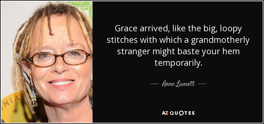 Grace arrived, like the big, loopy stitches with which a grandmotherly stranger might baste your hem temporarily. - Anne Lamott
