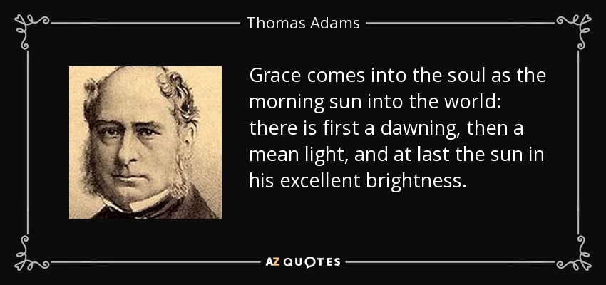 Grace comes into the soul as the morning sun into the world: there is first a dawning, then a mean light, and at last the sun in his excellent brightness. - Thomas Adams