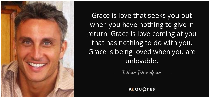 Grace is love that seeks you out when you have nothing to give in return. Grace is love coming at you that has nothing to do with you. Grace is being loved when you are unlovable. - Tullian Tchividjian