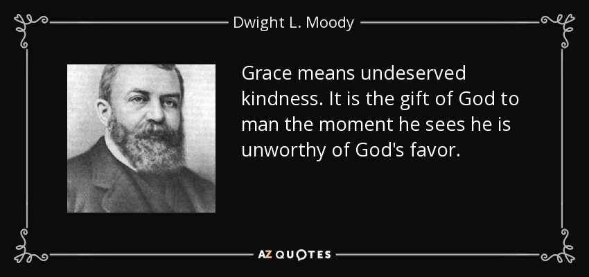 Grace means undeserved kindness. It is the gift of God to man the moment he sees he is unworthy of God's favor. - Dwight L. Moody