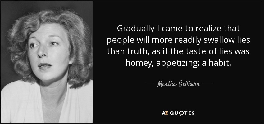 Gradually I came to realize that people will more readily swallow lies than truth, as if the taste of lies was homey, appetizing: a habit. - Martha Gellhorn