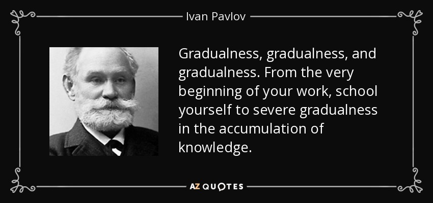 Gradualness, gradualness, and gradualness. From the very beginning of your work, school yourself to severe gradualness in the accumulation of knowledge. - Ivan Pavlov