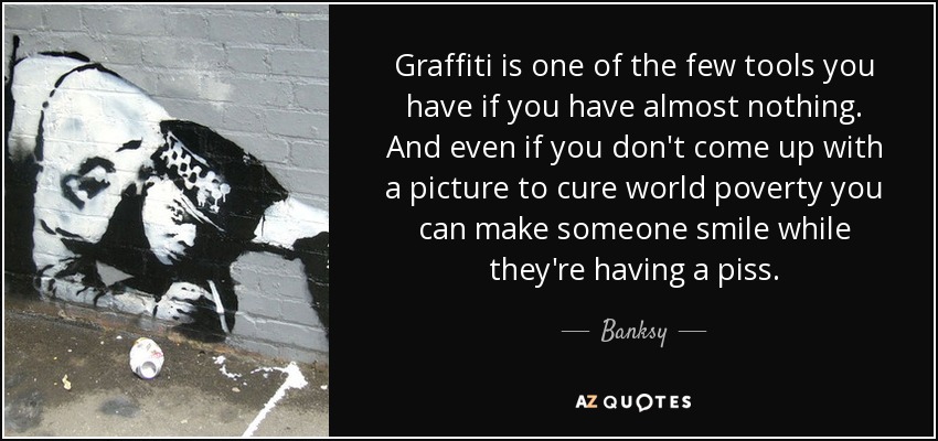 Graffiti is one of the few tools you have if you have almost nothing. And even if you don't come up with a picture to cure world poverty you can make someone smile while they're having a piss. - Banksy