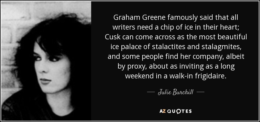 Graham Greene famously said that all writers need a chip of ice in their heart; Cusk can come across as the most beautiful ice palace of stalactites and stalagmites, and some people find her company, albeit by proxy, about as inviting as a long weekend in a walk-in frigidaire. - Julie Burchill