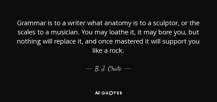 Grammar is to a writer what anatomy is to a sculptor, or the scales to a musician. You may loathe it, it may bore you, but nothing will replace it, and once mastered it will support you like a rock. - B. J. Chute