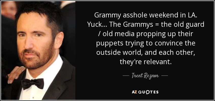Grammy asshole weekend in LA. Yuck ... The Grammys = the old guard / old media propping up their puppets trying to convince the outside world, and each other, they're relevant. - Trent Reznor