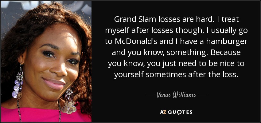 Grand Slam losses are hard. I treat myself after losses though, I usually go to McDonald's and I have a hamburger and you know, something. Because you know, you just need to be nice to yourself sometimes after the loss. - Venus Williams