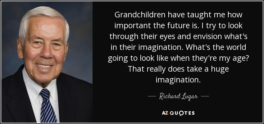 Grandchildren have taught me how important the future is. I try to look through their eyes and envision what's in their imagination. What's the world going to look like when they're my age? That really does take a huge imagination. - Richard Lugar