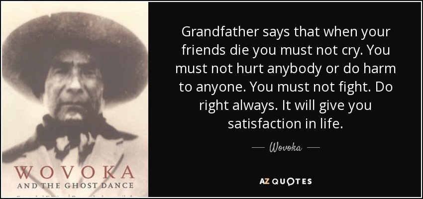 Grandfather says that when your friends die you must not cry. You must not hurt anybody or do harm to anyone. You must not fight. Do right always. It will give you satisfaction in life. - Wovoka