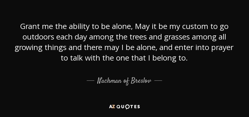 Grant me the ability to be alone, May it be my custom to go outdoors each day among the trees and grasses among all growing things and there may I be alone, and enter into prayer to talk with the one that I belong to. - Nachman of Breslov