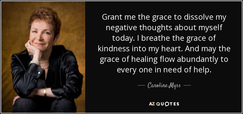 Grant me the grace to dissolve my negative thoughts about myself today. I breathe the grace of kindness into my heart. And may the grace of healing flow abundantly to every one in need of help. - Caroline Myss