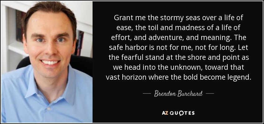 Grant me the stormy seas over a life of ease, the toil and madness of a life of effort, and adventure , and meaning. The safe harbor is not for me, not for long. Let the fearful stand at the shore and point as we head into the unknown, toward that vast horizon where the bold become legend. - Brendon Burchard