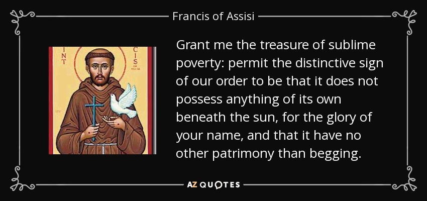 Grant me the treasure of sublime poverty: permit the distinctive sign of our order to be that it does not possess anything of its own beneath the sun, for the glory of your name, and that it have no other patrimony than begging. - Francis of Assisi