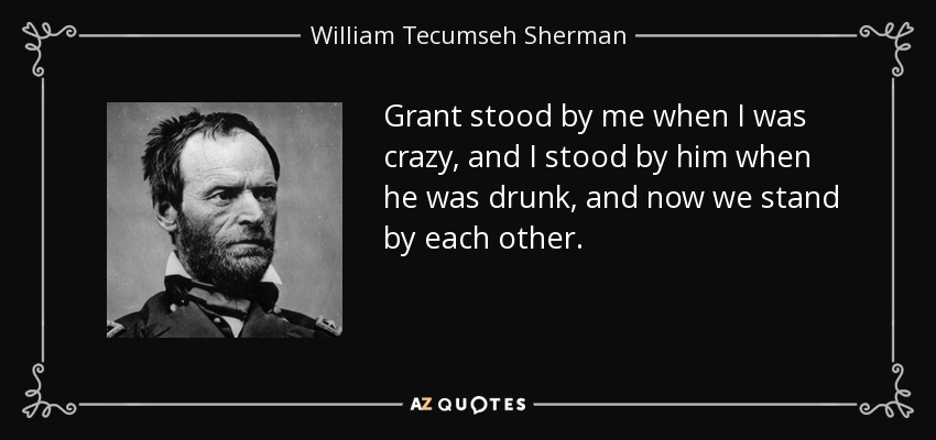 Grant stood by me when I was crazy, and I stood by him when he was drunk, and now we stand by each other. - William Tecumseh Sherman