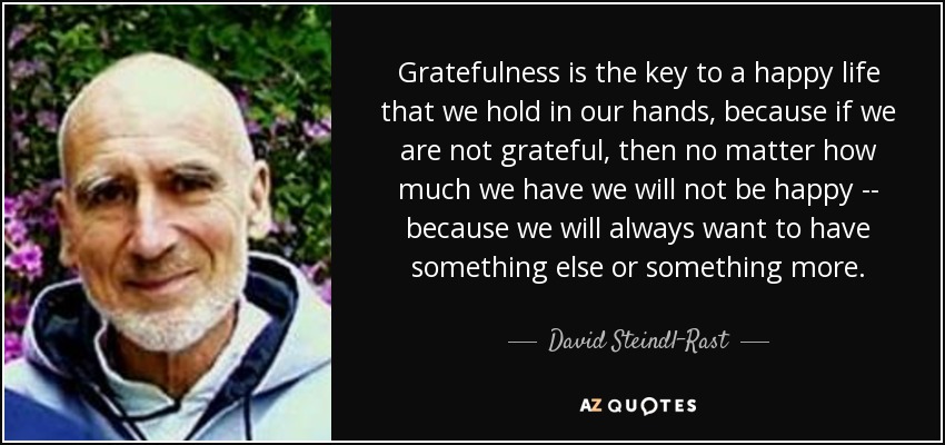 Gratefulness is the key to a happy life that we hold in our hands, because if we are not grateful, then no matter how much we have we will not be happy -- because we will always want to have something else or something more. - David Steindl-Rast
