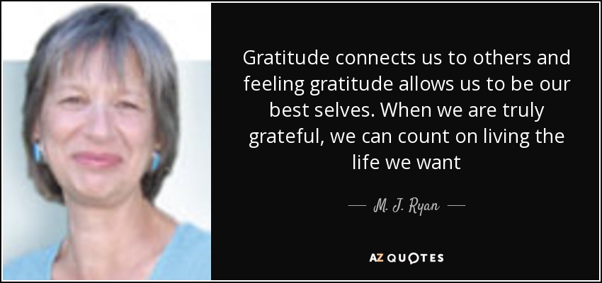 Gratitude connects us to others and feeling gratitude allows us to be our best selves. When we are truly grateful, we can count on living the life we want - M. J. Ryan