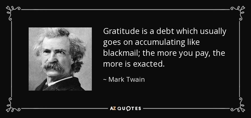 Gratitude is a debt which usually goes on accumulating like blackmail; the more you pay, the more is exacted. - Mark Twain